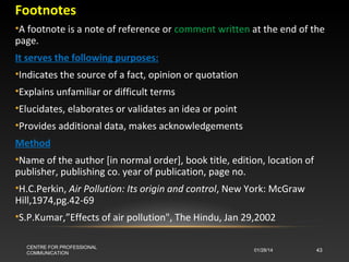 Footnotes
•A footnote is a note of reference or comment written at the end of the
page.
It serves the following purposes:
•Indicates the source of a fact, opinion or quotation
•Explains unfamiliar or difficult terms
•Elucidates, elaborates or validates an idea or point
•Provides additional data, makes acknowledgements
Method
•Name of the author [in normal order], book title, edition, location of
publisher, publishing co. year of publication, page no.
•H.C.Perkin, Air Pollution: Its origin and control, New York: McGraw
Hill,1974,pg.42-69
•S.P.Kumar,”Effects of air pollution", The Hindu, Jan 29,2002
CENTRE FOR PROFESSIONAL
COMMUNICATION

01/28/14

43

 