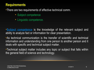 Requirements
•There are two requirements of effective technical comm.
• Subject competence
• Linguistic competence.
•Subject competence is the knowledge of the relevant subject and
ability to analyze fact or information for clear presentation.
•As technical communication is the transfer of scientific and technical
information and understanding from one person to another person and it
deals with specific and technical subject matter.
•Technical subject matter includes any topic or subject that falls within
the general field of science and technology.

CENTRE FOR PROFESSIONAL
COMMUNICATION

01/28/14

6

 