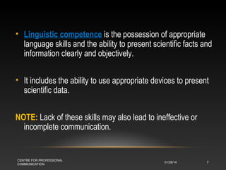 • Linguistic competence is the possession of appropriate
language skills and the ability to present scientific facts and
information clearly and objectively.
• It includes the ability to use appropriate devices to present
scientific data.
NOTE: Lack of these skills may also lead to ineffective or
incomplete communication.

CENTRE FOR PROFESSIONAL
COMMUNICATION

01/28/14

7

 