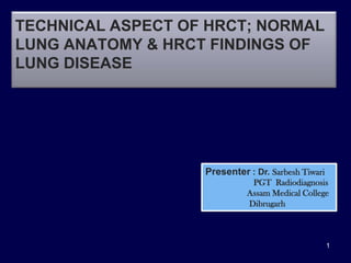 TECHNICAL ASPECT OF HRCT; NORMAL
LUNG ANATOMY & HRCT FINDINGS OF
LUNG DISEASE




                   Presenter : Dr. Sarbesh Tiwari
                              PGT Radiodiagnosis
                             Assam Medical College
                             Dibrugarh



                                                    1
 