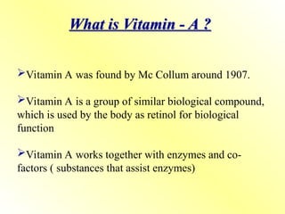 What is Vitamin - A ?
Vitamin A was found by Mc Collum around 1907.
Vitamin A is a group of similar biological compound,
which is used by the body as retinol for biological
function
Vitamin A works together with enzymes and co-
factors ( substances that assist enzymes)
 