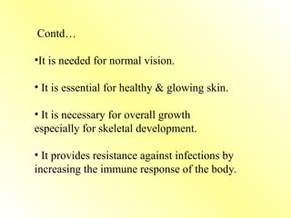 Contd…
•It is needed for normal vision.
• It is essential for healthy & glowing skin.
• It is necessary for overall growth
especially for skeletal development.
• It provides resistance against infections by
increasing the immune response of the body.
 