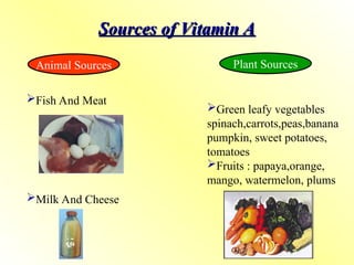 Sources of Vitamin A
Sources of Vitamin A
Animal Sources Plant Sources
Fish And Meat
Milk And Cheese
Green leafy vegetables
spinach,carrots,peas,banana
pumpkin, sweet potatoes,
tomatoes
Fruits : papaya,orange,
mango, watermelon, plums
 