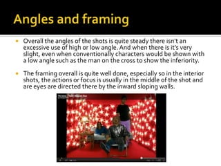 Angles and framingOverall the angles of the shots is quite steady there isn’t an excessive use of high or low angle. And when there is it’s very slight, even when conventionally characters would be shown with a low angle such as the man on the cross to show the inferiority.The framing overall is quite well done, especially so in the interior shots, the actions or focus is usually in the middle of the shot and are eyes are directed there by the inward sloping walls.