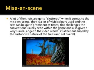 Mise-en-sceneA lot of the shots are quite “cluttered” when it comes to the mise-en-scene, they is a lot of vivid colours used and the sets can be quite prominent at times, this challenges the conventions usually seen within the genre and also gives a very surreal edge to the video which is further enhanced by the cartoonish nature of the trees and set overall.