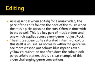 EditingAs is essential when editing for a music video, the pace of the edits follows the pace of the music when the music picks up so do the cuts. Often in time with beats as well. This is a key part of music videos and one which applies across every genre not just Rock.The shots appear quite saturated in terms of colour this itself is unusual as normally within the genre we see more washed out colours blues/greens even yellow colourisation not often does the colour look purposefully starker, this is a clear example of this video challenging genre conventions.