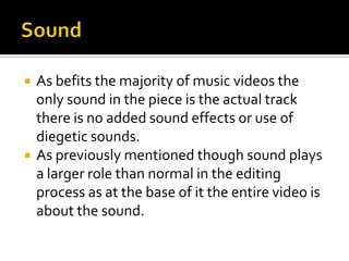 SoundAs befits the majority of music videos the only sound in the piece is the actual track there is no added sound effects or use of diegetic sounds.As previously mentioned though sound plays a larger role than normal in the editing process as at the base of it the entire video is about the sound.