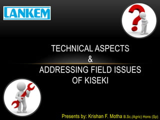 Presents by: Krishan F. Motha B.Sc.(Agric) Hons (Sp)
TECHNICAL ASPECTS
&
ADDRESSING FIELD ISSUES
OF KISEKI
 