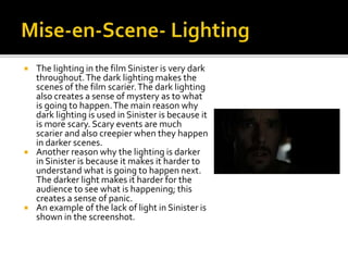  The lighting in the film Sinister is very dark
throughout.The dark lighting makes the
scenes of the film scarier.The dark lighting
also creates a sense of mystery as to what
is going to happen.The main reason why
dark lighting is used in Sinister is because it
is more scary. Scary events are much
scarier and also creepier when they happen
in darker scenes.
 Another reason why the lighting is darker
in Sinister is because it makes it harder to
understand what is going to happen next.
The darker light makes it harder for the
audience to see what is happening; this
creates a sense of panic.
 An example of the lack of light in Sinister is
shown in the screenshot.
 