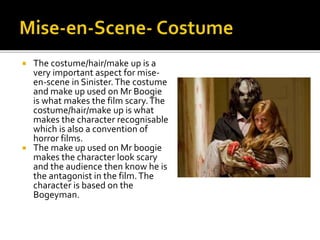  The costume/hair/make up is a
very important aspect for mise-
en-scene in Sinister.The costume
and make up used on Mr Boogie
is what makes the film scary.The
costume/hair/make up is what
makes the character recognisable
which is also a convention of
horror films.
 The make up used on Mr boogie
makes the character look scary
and the audience then know he is
the antagonist in the film.The
character is based on the
Bogeyman.
 