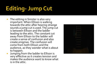  The editing in Sinister is also very
important.When Ellison is walking
towards the attic after hearing strange
sounds a jump cut is used.The jump cut
is between Ellison and the ladder
leading to the attic.The constant cut
away from Ellison to the ladder will
create a sense of confusion and also
create enigmas.The confusion will
come from both Ellison and the
audience, as they wonder what is about
to happen.
 Jumping from the ladder to Ellison is
very effective as it creates tension and
makes the audience want to know what
is in the attic.
 