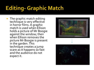  The graphic match editing
technique is very effective
in horror films. A graphic
match is used when Ellison
holds a picture of Mr Boogie
against the window; then
when Ellison removes the
picture Mr Boogie is present
in the garden.This
technique creates a jump
scare as it happens so fast
and the audience do not
expect it.
 