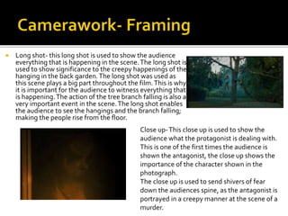  Long shot- this long shot is used to show the audience
everything that is happening in the scene.The long shot is
used to show significance to the creepy happenings of the
hanging in the back garden.The long shot was used as
this scene plays a big part throughout the film.This is why
it is important for the audience to witness everything that
is happening.The action of the tree branch falling is also a
very important event in the scene.The long shot enables
the audience to see the hangings and the branch falling;
making the people rise from the floor.
Close up-This close up is used to show the
audience what the protagonist is dealing with.
This is one of the first times the audience is
shown the antagonist, the close up shows the
importance of the character shown in the
photograph.
The close up is used to send shivers of fear
down the audiences spine, as the antagonist is
portrayed in a creepy manner at the scene of a
murder.
 