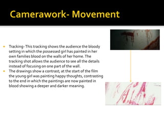  Tracking-This tracking shows the audience the bloody
setting in which the possessed girl has painted in her
own families blood on the walls of her home.The
tracking shot allows the audience to see all the details
instead of focusing on one part of the wall.
 The drawings show a contrast; at the start of the film
the young girl was painting happy thoughts, contrasting
to the end in which the paintings are now painted in
blood showing a deeper and darker meaning.
 