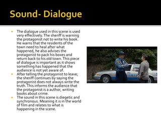  The dialogue used in this scene is used
very effectively.The sheriff is warning
the protagonist not to write his book.
He warns that the residents of the
town need to heal after what
happened, he also advises the
protagonist to pack his boxes and
return back to his old town.This piece
of dialogue is important as it shows
something has happened that the
audience is not yet aware of.
 After telling the protagonist to leave;
the sheriff continues by saying the
protagonist does not always write the
truth.This informs the audience that
the protagonist is a author, writing
books about crime.
 The sound in this scene is diegetic and
synchronous. Meaning it is in the world
of film and relates to what is
happening in the scene.
 