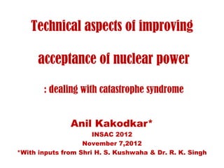 Technical aspects of improving

      acceptance of nuclear power

       : dealing with catastrophe syndrome


               Anil Kakodkar*
                      INSAC 2012
                   November 7,2012
*With inputs from Shri H. S. Kushwaha & Dr. R. K. Singh
 