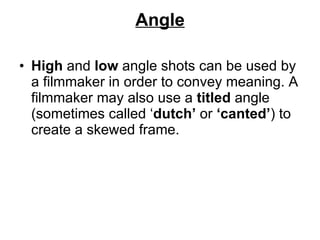 Angle High  and  low  angle shots can be used by a filmmaker in order to convey meaning. A filmmaker may also use a  titled  angle (sometimes called ‘ dutch’  or  ‘canted’ ) to create a skewed frame. 