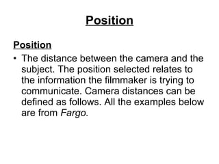 Position Position The distance between the camera and the subject. The position selected relates to the information the filmmaker is trying to communicate. Camera distances can be defined as follows. All the examples below are from  Fargo. 