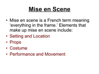 Mise en Scene Mise en scene is a French term meaning ‘everything in the frame.’ Elements that make up mise en scene   include: Setting and Location Props Costume Performance and Movement 