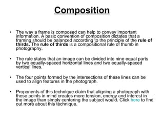 Composition The way a frame is composed can help to convey important information. A basic convention of composition dictates that a framing should be balanced according to the principle of the  rule of thirds.  The  rule of thirds  is a compositional rule of thumb in photography.  The rule states that an image can be divided into nine equal parts by two equally-spaced horizontal lines and two equally-spaced vertical lines.  The four points formed by the intersections of these lines can be used to align features in the photograph.  Proponents of this technique claim that aligning a photograph with these points in mind creates more tension, energy and interest in the image than simply centering the subject would.  Click  here  to find out more about this technique. 