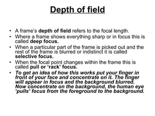 Depth of field A frame’s  depth of field  refers to the focal length.  Where a frame shows everything sharp or in focus this is called  deep focus.  When a particular part of the frame is picked out and the rest of the frame is blurred or indistinct it is called  selective focus.  When the focal point changes within the frame this is called  pull or ‘rack’ focus.  To get an idea of how this works put your finger in front of your face and concentrate on it. The finger will appear in focus and the background blurred. Now concentrate on the background, the human eye ‘pulls’ focus from the foreground to the background. 