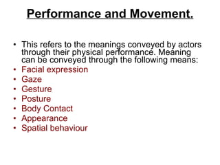 Performance and Movement. This refers to the meanings conveyed by actors through their physical performance. Meaning can be conveyed through the following means: Facial expression Gaze Gesture Posture Body Contact Appearance Spatial behaviour 