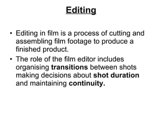 Editing Editing in film is a process of cutting and assembling film footage to produce a finished product.  The role of the film editor includes organising  transitions  between shots making decisions about  shot duration  and maintaining  continuity. 