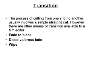 Transition The process of cutting from one shot to another usually involves a simple  straight cut.  However there are other means of transition available to a film editor Fade to black Dissolve/cross fade Wipe 