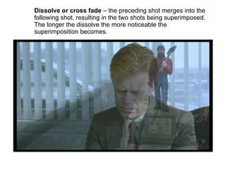 Dissolve or cross fade  – the preceding shot merges into the following shot, resulting in the two shots being superimposed. The longer the dissolve the more noticeable the superimposition becomes. 