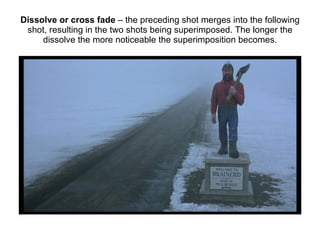 Dissolve or cross fade  – the preceding shot merges into the following shot, resulting in the two shots being superimposed. The longer the dissolve the more noticeable the superimposition becomes. 