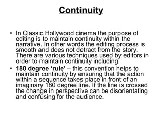 Continuity In Classic Hollywood cinema the purpose of editing is to maintain continuity within the narrative. In other words the editing process is smooth and does not detract from the story. There are various techniques used by editors in order to maintain continuity including: 180 degree ‘rule’  – this convention helps to maintain continuity by ensuring that the action within a sequence takes place in front of an imaginary 180 degree line. If the line is crossed the change in perspective can be disorientating and confusing for the audience.  