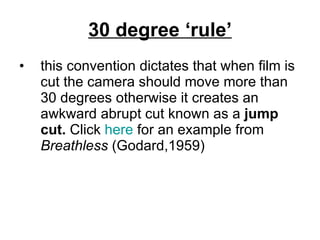 30 degree ‘rule’ this convention dictates that when film is cut the camera should move more than 30 degrees otherwise it creates an awkward abrupt cut known as a  jump cut.  Click  here  for an example from  Breathless  (Godard,1959) 
