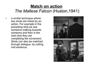 Match on action   The Maltese Falcon  (Huston,1941) a similar technique where two shots are linked by an action. For example in the preceding shot we see someone walking towards someone and then in the next shot they are completing the movement. Shots can also be matched through dialogue, by cutting mid sentence. 