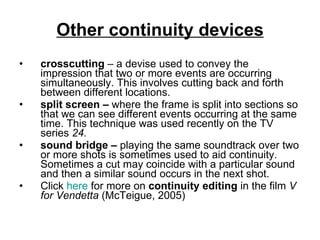 Other continuity devices crosscutting  – a devise used to convey the impression that two or more events are occurring simultaneously. This involves cutting back and forth between different locations. split screen –  where the frame is split into sections so that we can see different events occurring at the same time. This technique was used recently on the TV series  24. sound bridge –  playing the same soundtrack over two or more shots is sometimes used to aid continuity. Sometimes a cut may coincide with a particular sound and then a similar sound occurs in the next shot.  Click  here  for more on  continuity editing  in the film  V for Vendetta  (McTeigue, 2005) 