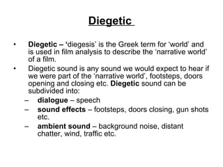 Diegetic  Diegetic – ‘ diegesis’ is the Greek term for ‘world’ and is used in film analysis to describe the ‘narrative world’ of a film.  Diegetic sound is any sound we would expect to hear if we were part of the ‘narrative world’, footsteps, doors opening and closing etc.  Diegetic  sound can be subdivided into: dialogue  – speech sound effects  – footsteps, doors closing, gun shots etc. ambient sound  – background noise, distant chatter, wind, traffic etc. 