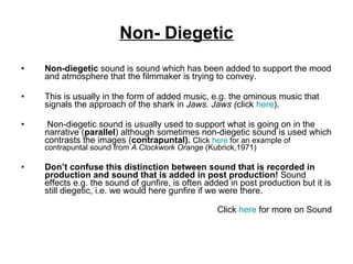 Non- Diegetic Non-diegetic  sound is sound which has been added to support the mood and atmosphere that the filmmaker is trying to convey.  This is usually in the form of added music, e.g. the ominous music that signals the approach of the shark in  Jaws. Jaws ( click  here ).  Non-diegetic sound is usually used to support what is going on in the narrative ( parallel ) although sometimes non-diegetic sound is used which contrasts the images ( contrapuntal).  Click  here  for an example of contrapuntal sound from  A Clockwork Orange  (Kubrick,1971) Don’t confuse this distinction between sound that is recorded in production and sound that is added in post production!  Sound effects e.g. the sound of gunfire, is often added in post production but it is still diegetic, i.e. we would here gunfire if we were there. Click  here  for more on Sound 