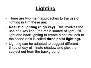 Lighting There are two main approaches to the use of lighting in film these are:  Realistic lighting (high key).  This involves the use of a key light (the main source of light), fill light and back lighting to create a natural look to the scene (this is called  three point lighting). Lighting can be adapted to suggest different times of day eliminate shadow and pick the subject out from the background  