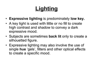 Lighting Expressive lighting  is predominately  low key.  A key light is used with little or no fill to create high contrast and shadow to convey a dark expressive mood.  Subjects are sometimes  back lit  only to create a silhouetted figure.  Expressive lighting may also involve the use of single  hue  ‘gels’, filters and other optical effects to create a specific mood. 