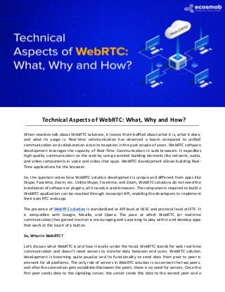 Technical Aspects of WebRTC: What, Why and How?
When newbies talk about WebRTC solutions, it leaves them baffled about what it is, what it does,
and what its usage is. Real-time communication has observed a boom compared to unified
communication and collaboration since its inception in the past couple of years. WebRTC software
development leverages the capacity of Real-Time Communication in web browsers. It expedites
high-quality communication on the web by using essential building elements like network, audio,
and video components in voice and video chat apps. WebRTC development allows building Real-
Time applications for the browser.
So, the question arises how WebRTC solution development is unique and different from apps like
Skype, Facetime, Zoom, etc. Unlike Skype, Facetime, and Zoom, WebRTC solutions do not need the
installation of software or plugins; all it needs is web browsers. The components required to build a
WebRTC application can be reached through Javascript API, enabling the developers to implement
their own RTC web app.
The presence of WebRTC solution is standardized at API level at W3C and protocol level at IETF. It
is compatible with Google, Mozilla, and Opera. The pace at which WebRTC (or real-time
communication) has gained traction is encouraging and surprising to play with it and develop apps
that work at the touch of a button.
So, What Is WebRTC?
Let’s discuss what WebRTC is and how it works under the hood. WebRTC stands for web real-time
communication and doesn’t need servers to transfer data between end users. WebRTC solution
development is becoming quite popular and its functionality to send data from peer to peer is
eminent for all platforms. The only role of servers in WebRTC solution is to connect the two peers,
and after the connection gets established between the peers, there is no need for servers. Once the
first peer sends data to the signaling server, the server sends this data to the second peer and a
 