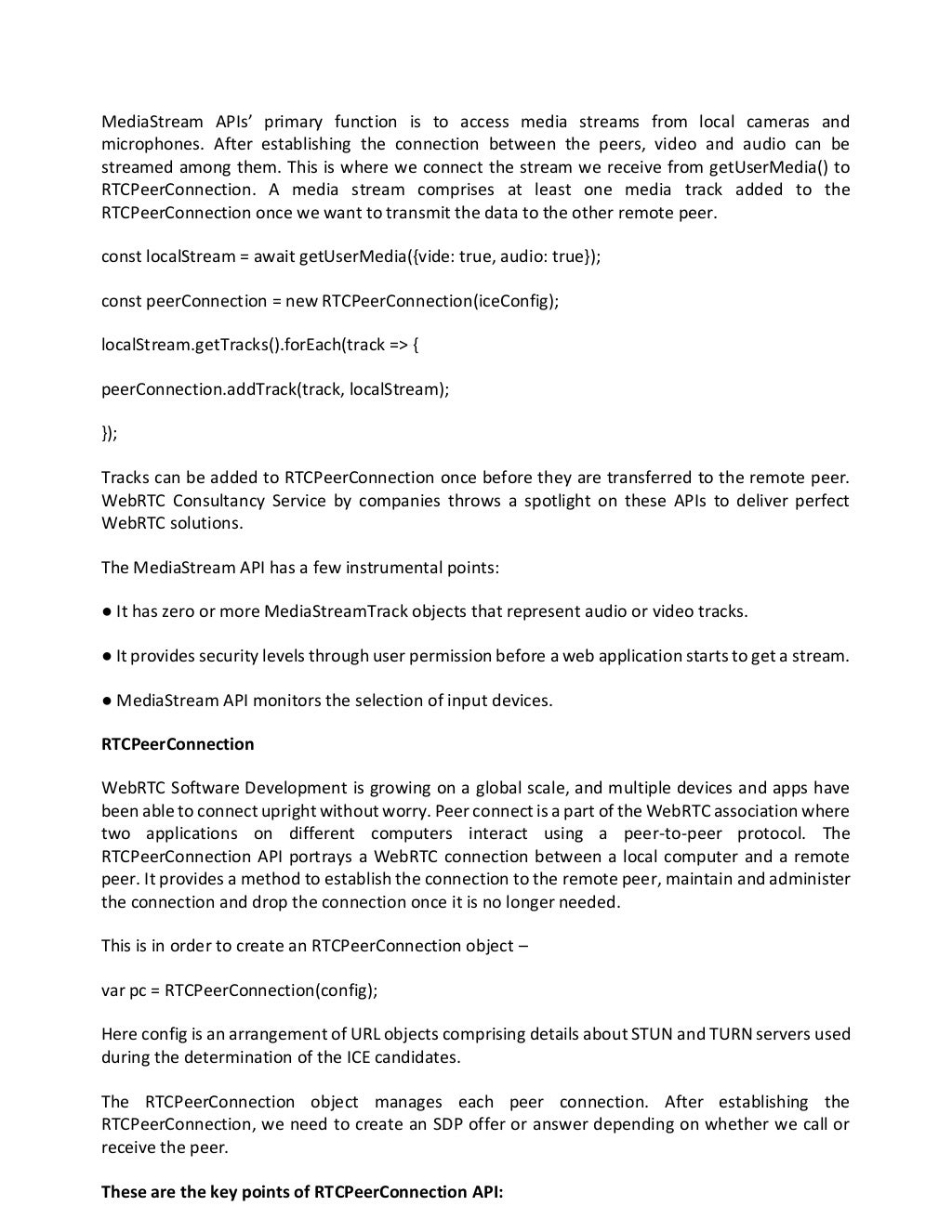 MediaStream APIs’ primary function is to access media streams from local cameras and
microphones. After establishing the connection between the peers, video and audio can be
streamed among them. This is where we connect the stream we receive from getUserMedia() to
RTCPeerConnection. A media stream comprises at least one media track added to the
RTCPeerConnection once we want to transmit the data to the other remote peer.
const localStream = await getUserMedia({vide: true, audio: true});
const peerConnection = new RTCPeerConnection(iceConfig);
localStream.getTracks().forEach(track => {
peerConnection.addTrack(track, localStream);
});
Tracks can be added to RTCPeerConnection once before they are transferred to the remote peer.
WebRTC Consultancy Service by companies throws a spotlight on these APIs to deliver perfect
WebRTC solutions.
The MediaStream API has a few instrumental points:
● It has zero or more MediaStreamTrack objects that represent audio or video tracks.
● It provides security levels through user permission before a web application starts to get a stream.
● MediaStream API monitors the selection of input devices.
RTCPeerConnection
WebRTC Software Development is growing on a global scale, and multiple devices and apps have
been able to connect upright without worry. Peer connect is a part of the WebRTC association where
two applications on different computers interact using a peer-to-peer protocol. The
RTCPeerConnection API portrays a WebRTC connection between a local computer and a remote
peer. It provides a method to establish the connection to the remote peer, maintain and administer
the connection and drop the connection once it is no longer needed.
This is in order to create an RTCPeerConnection object –
var pc = RTCPeerConnection(config);
Here config is an arrangement of URL objects comprising details about STUN and TURN servers used
during the determination of the ICE candidates.
The RTCPeerConnection object manages each peer connection. After establishing the
RTCPeerConnection, we need to create an SDP offer or answer depending on whether we call or
receive the peer.
These are the key points of RTCPeerConnection API:
 