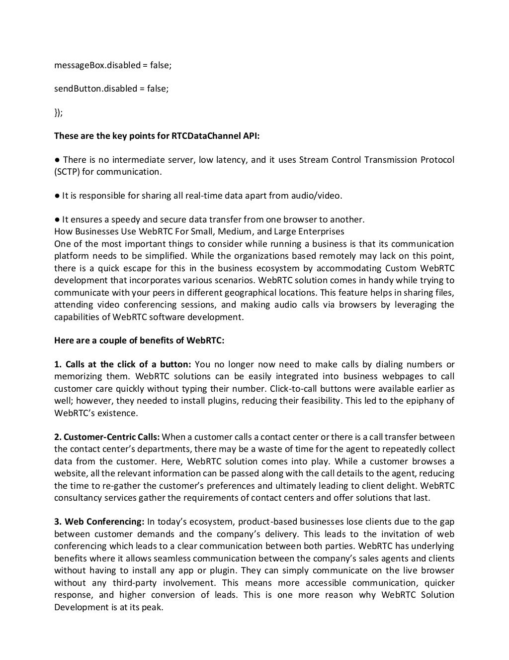 messageBox.disabled = false;
sendButton.disabled = false;
});
These are the key points for RTCDataChannel API:
● There is no intermediate server, low latency, and it uses Stream Control Transmission Protocol
(SCTP) for communication.
● It is responsible for sharing all real-time data apart from audio/video.
● It ensures a speedy and secure data transfer from one browser to another.
How Businesses Use WebRTC For Small, Medium, and Large Enterprises
One of the most important things to consider while running a business is that its communication
platform needs to be simplified. While the organizations based remotely may lack on this point,
there is a quick escape for this in the business ecosystem by accommodating Custom WebRTC
development that incorporates various scenarios. WebRTC solution comes in handy while trying to
communicate with your peers in different geographical locations. This feature helps in sharing files,
attending video conferencing sessions, and making audio calls via browsers by leveraging the
capabilities of WebRTC software development.
Here are a couple of benefits of WebRTC:
1. Calls at the click of a button: You no longer now need to make calls by dialing numbers or
memorizing them. WebRTC solutions can be easily integrated into business webpages to call
customer care quickly without typing their number. Click-to-call buttons were available earlier as
well; however, they needed to install plugins, reducing their feasibility. This led to the epiphany of
WebRTC’s existence.
2. Customer-Centric Calls: When a customer calls a contact center or there is a call transfer between
the contact center’s departments, there may be a waste of time for the agent to repeatedly collect
data from the customer. Here, WebRTC solution comes into play. While a customer browses a
website, all the relevant information can be passed along with the call details to the agent, reducing
the time to re-gather the customer’s preferences and ultimately leading to client delight. WebRTC
consultancy services gather the requirements of contact centers and offer solutions that last.
3. Web Conferencing: In today’s ecosystem, product-based businesses lose clients due to the gap
between customer demands and the company’s delivery. This leads to the invitation of web
conferencing which leads to a clear communication between both parties. WebRTC has underlying
benefits where it allows seamless communication between the company’s sales agents and clients
without having to install any app or plugin. They can simply communicate on the live browser
without any third-party involvement. This means more accessible communication, quicker
response, and higher conversion of leads. This is one more reason why WebRTC Solution
Development is at its peak.
 