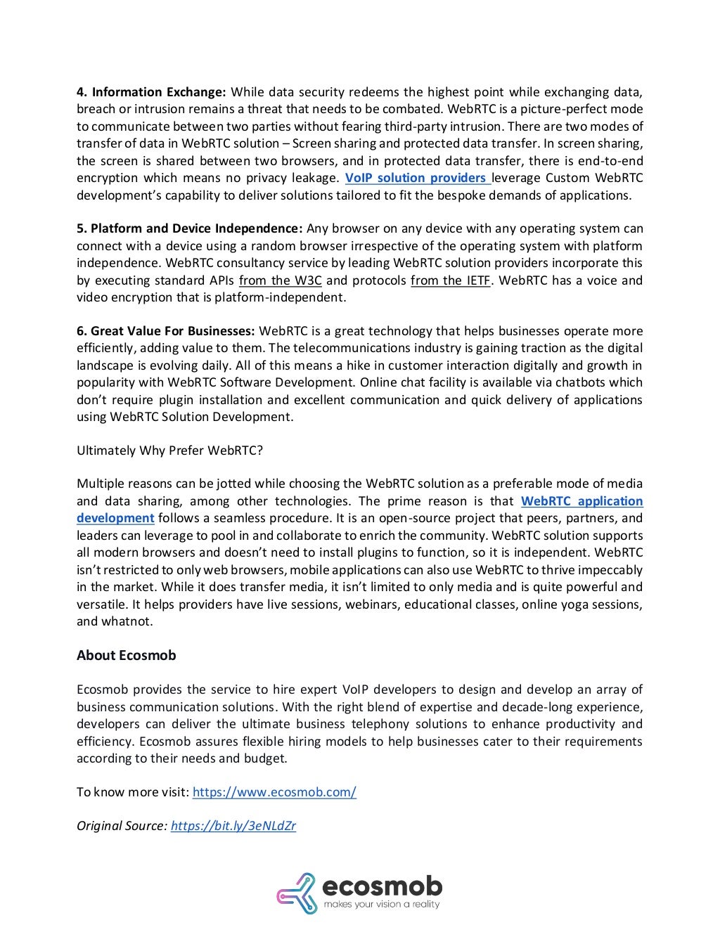 4. Information Exchange: While data security redeems the highest point while exchanging data,
breach or intrusion remains a threat that needs to be combated. WebRTC is a picture-perfect mode
to communicate between two parties without fearing third-party intrusion. There are two modes of
transfer of data in WebRTC solution – Screen sharing and protected data transfer. In screen sharing,
the screen is shared between two browsers, and in protected data transfer, there is end-to-end
encryption which means no privacy leakage. VoIP solution providers leverage Custom WebRTC
development’s capability to deliver solutions tailored to fit the bespoke demands of applications.
5. Platform and Device Independence: Any browser on any device with any operating system can
connect with a device using a random browser irrespective of the operating system with platform
independence. WebRTC consultancy service by leading WebRTC solution providers incorporate this
by executing standard APIs from the W3C and protocols from the IETF. WebRTC has a voice and
video encryption that is platform-independent.
6. Great Value For Businesses: WebRTC is a great technology that helps businesses operate more
efficiently, adding value to them. The telecommunications industry is gaining traction as the digital
landscape is evolving daily. All of this means a hike in customer interaction digitally and growth in
popularity with WebRTC Software Development. Online chat facility is available via chatbots which
don’t require plugin installation and excellent communication and quick delivery of applications
using WebRTC Solution Development.
Ultimately Why Prefer WebRTC?
Multiple reasons can be jotted while choosing the WebRTC solution as a preferable mode of media
and data sharing, among other technologies. The prime reason is that WebRTC application
development follows a seamless procedure. It is an open-source project that peers, partners, and
leaders can leverage to pool in and collaborate to enrich the community. WebRTC solution supports
all modern browsers and doesn’t need to install plugins to function, so it is independent. WebRTC
isn’t restricted to only web browsers, mobile applications can also use WebRTC to thrive impeccably
in the market. While it does transfer media, it isn’t limited to only media and is quite powerful and
versatile. It helps providers have live sessions, webinars, educational classes, online yoga sessions,
and whatnot.
About Ecosmob
Ecosmob provides the service to hire expert VoIP developers to design and develop an array of
business communication solutions. With the right blend of expertise and decade-long experience,
developers can deliver the ultimate business telephony solutions to enhance productivity and
efficiency. Ecosmob assures flexible hiring models to help businesses cater to their requirements
according to their needs and budget.
To know more visit: https://www.ecosmob.com/
Original Source: https://bit.ly/3eNLdZr
 
