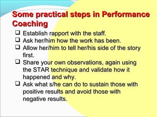 Some practical steps in Performance
Coaching
 Establish rapport with the staff.
 Ask her/him how the work has been.
 Allow her/him to tell her/his side of the story
  first.
 Share your own observations, again using
  the STAR technique and validate how it
  happened and why.
 Ask what s/he can do to sustain those with
  positive results and avoid those with
  negative results.
 