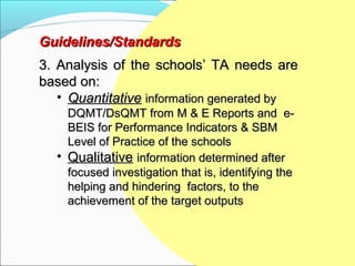 Guidelines/Standards
3. Analysis of the schools’ TA needs are
based on:
   • Quantitative information generated by
    DQMT/DsQMT from M & E Reports and e-
    BEIS for Performance Indicators & SBM
    Level of Practice of the schools
  • Qualitative information determined after
    focused investigation that is, identifying the
    helping and hindering factors, to the
    achievement of the target outputs
 