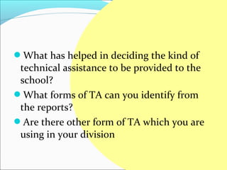 What has helped in deciding the kind of
 technical assistance to be provided to the
 school?
What forms of TA can you identify from
 the reports?
Are there other form of TA which you are
 using in your division
 