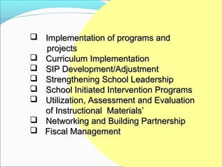  Implementation of programs and
  projects
 Curriculum Implementation
 SIP Development/Adjustment
 Strengthening School Leadership
 School Initiated Intervention Programs
 Utilization, Assessment and Evaluation
  of Instructional Materials’
 Networking and Building Partnership
 Fiscal Management
 