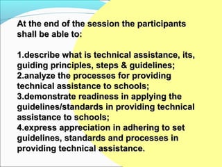At the end of the session the participants
shall be able to:

1.describe what is technical assistance, its,
guiding principles, steps & guidelines;
2.analyze the processes for providing
technical assistance to schools;
3.demonstrate readiness in applying the
guidelines/standards in providing technical
assistance to schools;
4.express appreciation in adhering to set
guidelines, standards and processes in
providing technical assistance.
 