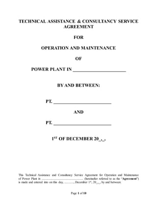Page 1 of 10
TECHNICAL ASSISTANCE & CONSULTANCY SERVICE
AGREEMENT
FOR
OPERATION AND MAINTENANCE
OF
POWER PLANT IN _______________________
BY AND BETWEEN:
PT. _________________________
AND
PT. _________________________
1ST
OF DECEMBER 20_,_,
This Technical Assistance and Consultancy Service Agreement for Operation and Maintenance
of Power Plant in ...................................................... (hereinafter referred to as the “Agreement”)
is made and entered into on this day, ............, December 1st, 20_,_, by and between:
 
