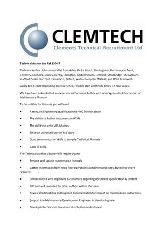 Technical Author Job Ref 1304-7
Technical Author Job commutable from Ashby De La Zouch, Birmingham, Burton upon Trent,
Coventry, Cannock, Dudley, Derby, Erdington, Kidderminster, Lichfield, Stourbridge, Shrewsbury,
Stafford, Stoke On Trent, Tamworth, Telford, Wolverhampton, Walsall, and West Bromwich.
Salary to £31,000 depending on experience, Flexible start and finish times, 37 hour week.
We have been asked to find an experienced Technical Author with a background in the creation of
Maintenance Manuals
To be suitable for this role you will need
• A relevant Engineering qualification to HNC level or above
• The ability to Author documents in HTML
• The ability to write VBA Macros
• To be an advanced user of MS Word
• Good communication skills to compile Technical Manuals
• Good IT skills.
The Technical Author Vacancy will require you to
• Prepare and update maintenance manuals
• Gather information from shop floor operations at maintenance sites, travelling where
required.
• Communicate with engineers & customers regarding document specification & content.
• Edit content produced by other authors within the team.
• Review modifications and supplier documentation for impact on maintenance instructions.
• Support the Maintenance Development Engineers in developing new
• Develop interfaces for document distribution and retrieval
 