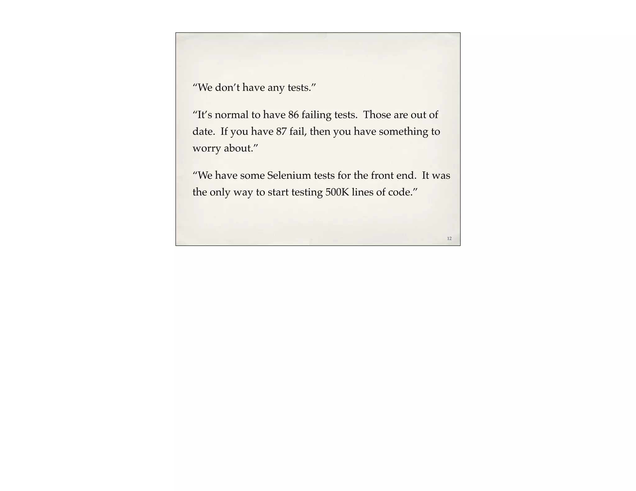 “We don’t have any tests.”

“It’s normal to have 86 failing tests. Those are out of
date. If you have 87 fail, then you have something to
worry about.”

“We have some Selenium tests for the front end. It was
the only way to start testing 500K lines of code.”



                                                          12
 